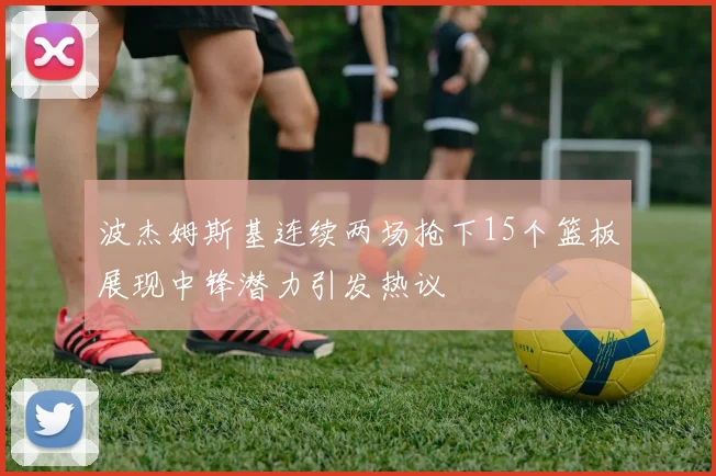 波杰姆斯基连续两场抢下15个篮板展现中锋潜力引发热议