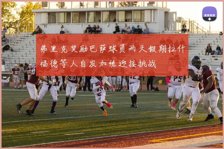 弗里克奖励巴萨球员两天假期拉什福德等人自发加练迎接挑战