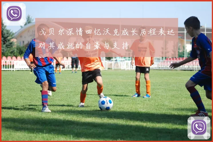 戈贝尔深情回忆沃克成长历程表达对其成就的自豪与支持