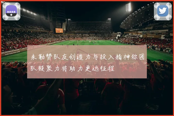 米勒赞队友创造力与投入精神称团队凝聚力将助力更远征程