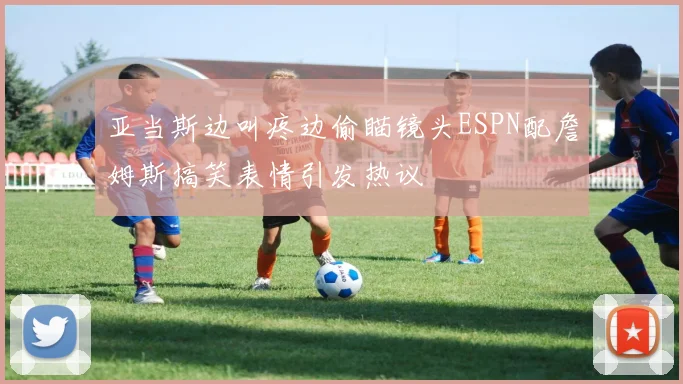 亚当斯边叫疼边偷瞄镜头ESPN配詹姆斯搞笑表情引发热议