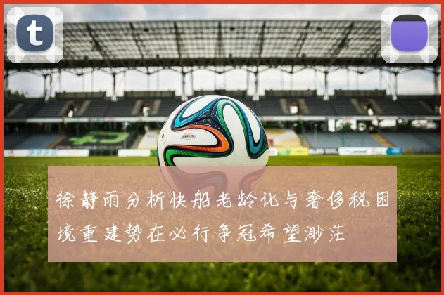 徐静雨分析快船老龄化与奢侈税困境重建势在必行争冠希望渺茫