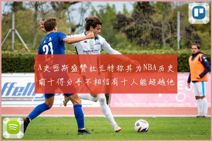 A史密斯盛赞杜兰特称其为NBA历史前十得分手不相信有十人能超越他