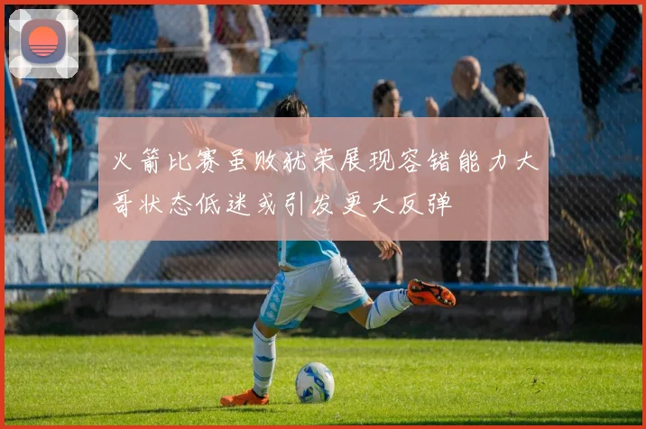 火箭比赛虽败犹荣展现容错能力大哥状态低迷或引发更大反弹