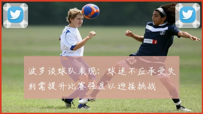 波罗谈球队表现：球迷不应承受失利需提升比赛强度以迎接挑战