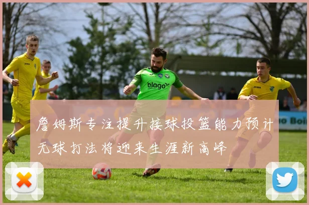 詹姆斯专注提升接球投篮能力预计无球打法将迎来生涯新高峰