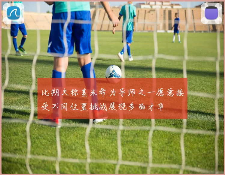 比朔夫称基米希为导师之一愿意接受不同位置挑战展现多面才华