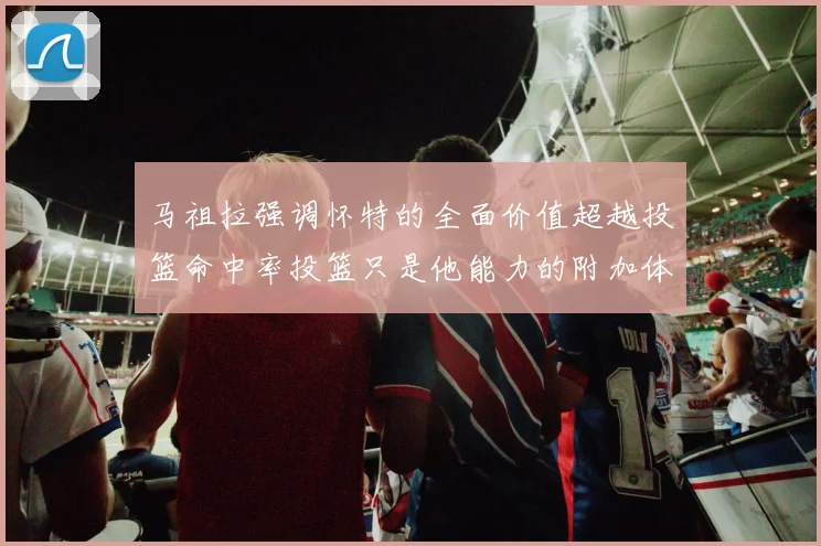 马祖拉强调怀特的全面价值超越投篮命中率投篮只是他能力的附加体现