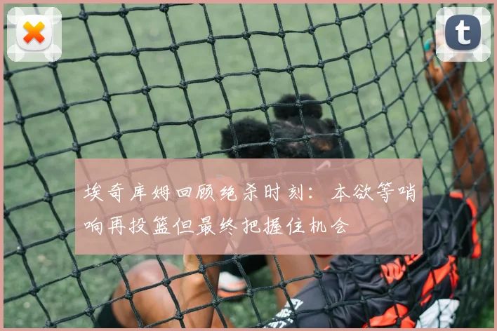 埃奇库姆回顾绝杀时刻：本欲等哨响再投篮但最终把握住机会
