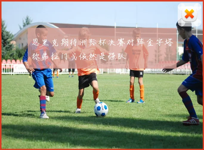 恩里克期待洲际杯决赛对阵金字塔称弗拉门戈依然是强队