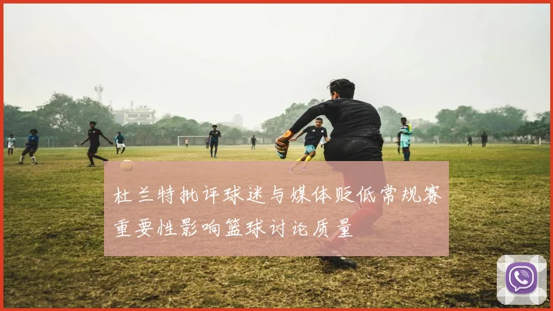 杜兰特批评球迷与媒体贬低常规赛重要性影响篮球讨论质量