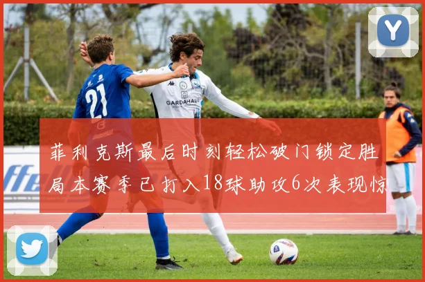 菲利克斯最后时刻轻松破门锁定胜局本赛季已打入18球助攻6次表现惊艳