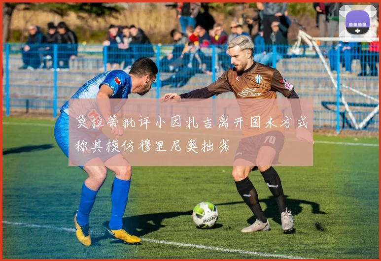 莫拉蒂批评小因扎吉离开国米方式称其模仿穆里尼奥拙劣