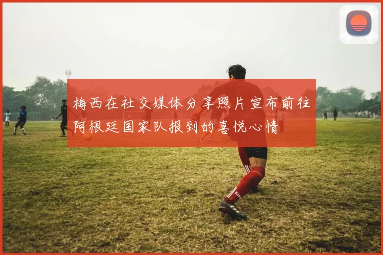 梅西在社交媒体分享照片宣布前往阿根廷国家队报到的喜悦心情