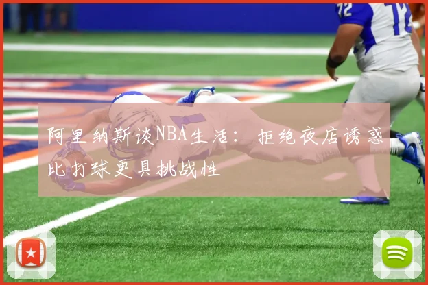 阿里纳斯谈NBA生活：拒绝夜店诱惑比打球更具挑战性