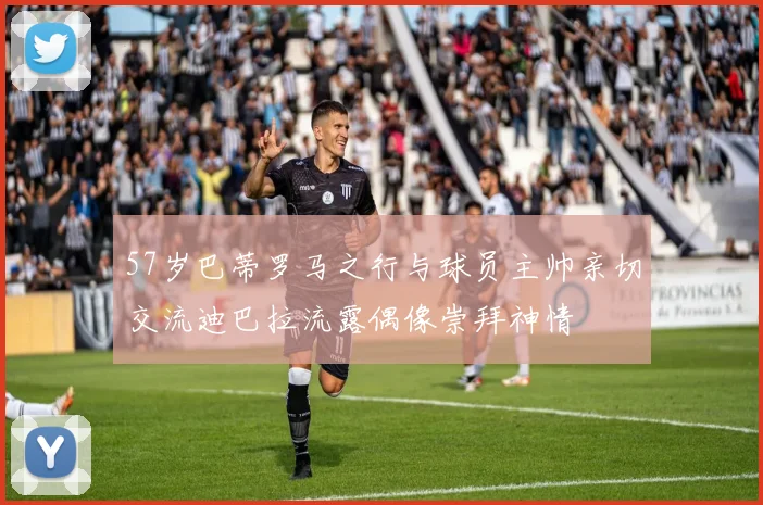 57岁巴蒂罗马之行与球员主帅亲切交流迪巴拉流露偶像崇拜神情